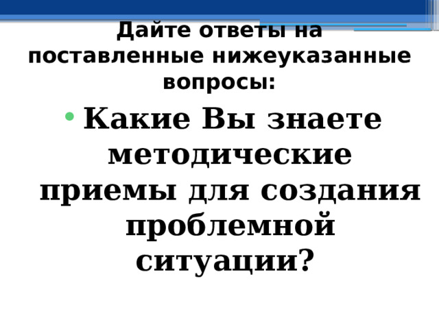 Дайте ответы на поставленные нижеуказанные вопросы: Какие Вы знаете методические приемы для создания проблемной ситуации? 