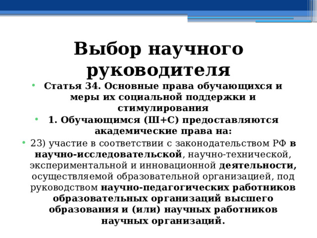 Выбор научного руководителя Статья 34. Основные права обучающихся и меры их социальной поддержки и стимулирования 1. Обучающимся (Ш+С) предоставляются академические права на: 23) участие в соответствии с законодательством РФ в научно-исследовательской , научно-технической, экспериментальной и инновационной деятельности, осуществляемой образовательной организацией, под руководством научно-педагогических работников образовательных организаций высшего образования и (или) научных работников научных организаций. 