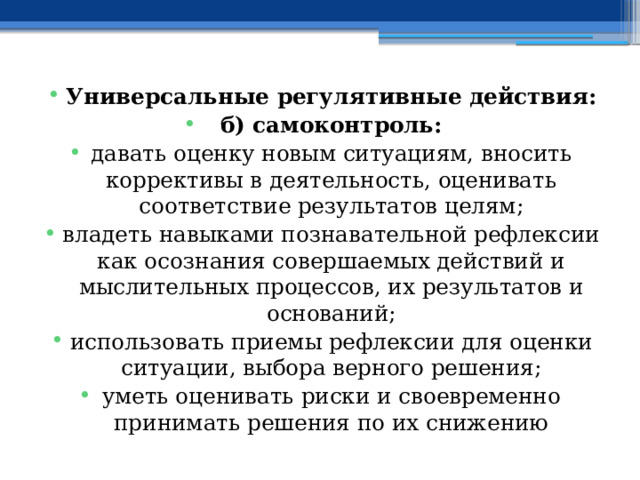 Универсальные регулятивные действия: б) самоконтроль: давать оценку новым ситуациям, вносить коррективы в деятельность, оценивать соответствие результатов целям; владеть навыками познавательной рефлексии как осознания совершаемых действий и мыслительных процессов, их результатов и оснований; использовать приемы рефлексии для оценки ситуации, выбора верного решения; уметь оценивать риски и своевременно принимать решения по их снижению 