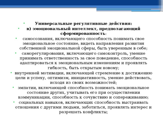 Универсальные регулятивные действия: в) эмоциональный интеллект, предполагающий сформированность : самосознания, включающего способность понимать свое эмоциональное состояние, видеть направления развития собственной эмоциональной сферы, быть уверенным в себе; саморегулирования, включающего самоконтроль, умение принимать ответственность за свое поведение, способность адаптироваться к эмоциональным изменениям и проявлять гибкость, быть открытым новому; внутренней мотивации, включающей стремление к достижению цели и успеху, оптимизм, инициативность, умение действовать, исходя из своих возможностей; эмпатии, включающей способность понимать эмоциональное состояние других, учитывать его при осуществлении коммуникации, способность к сочувствию и сопереживанию; социальных навыков, включающих способность выстраивать отношения с другими людьми, заботиться, проявлять интерес и разрешать конфликты; 