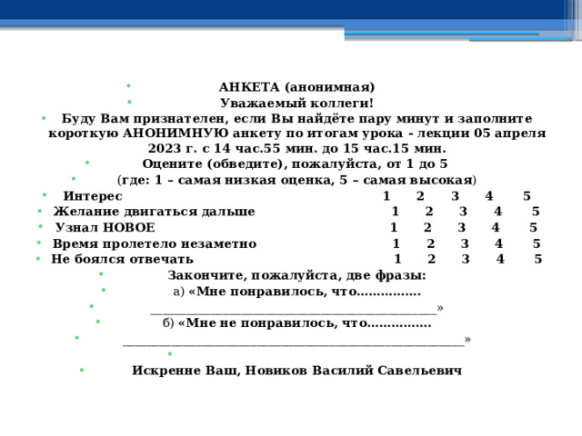 АНКЕТА (анонимная) Уважаемый коллеги! Буду Вам признателен, если Вы найдёте пару минут и заполните короткую АНОНИМНУЮ анкету по итогам урока - лекции 05 апреля 2023 г. с 14 час.55 мин. до 15 час.15 мин. Оцените (обведите), пожалуйста, от 1 до 5 ( где: 1 – самая низкая оценка, 5 – самая высокая ) Интерес  1 2 3 4 5 Желание двигаться дальше 1 2 3 4 5 Узнал НОВОЕ 1 2 3 4 5 Время пролетело незаметно 1 2 3 4 5 Не боялся отвечать 1 2 3 4 5 Закончите, пожалуйста, две фразы: а) «Мне понравилось, что……………. _______________________________________________» б) «Мне не понравилось, что……………. ________________________________________________________»   Искренне Ваш, Новиков Василий Савельевич 