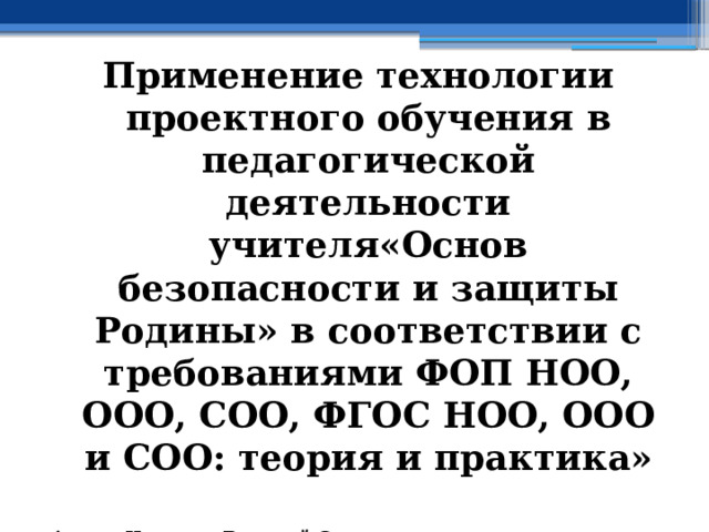 Применение технологии проектного обучения в педагогической деятельности учителя«Основ безопасности и защиты Родины» в соответствии с требованиями ФОП НОО, ООО, СОО, ФГОС НОО, ООО и СОО: теория и практика»  Автор: Новиков Василий Савельевич, кандидат юридических наук (1996 год), доцент по кафедре психологии, педагогики и организации работы с кадрами Академии управления МВД РФ (2000 год), почетный академик Международной академии дополнительного образования по специальности «Педагогика» (2008 год), победитель конкурса на получение денежного поощрения лучшими учителями России (2009 год) , лауреат ежегодной премии Губернатора Московской области «Наше Подмосковье» (2016 год), учитель права и основ безопасности жизнедеятельности высшей категории (2002 год),  в составе экспертного совета НС «Интеграции» с 2002 года, ведущий специалист педагогического форума НС «Интеграции» с 2017 года 