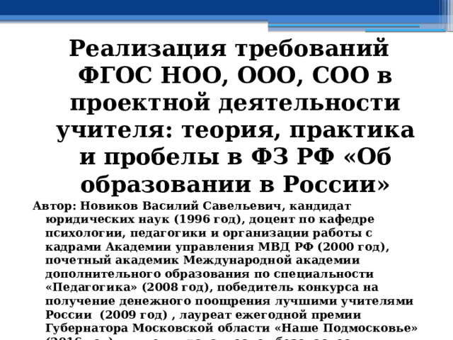 Реализация требований ФГОС НОО, ООО, СОО в проектной деятельности учителя: теория, практика и пробелы в ФЗ РФ «Об образовании в России» Автор: Новиков Василий Савельевич, кандидат юридических наук (1996 год), доцент по кафедре психологии, педагогики и организации работы с кадрами Академии управления МВД РФ (2000 год), почетный академик Международной академии дополнительного образования по специальности «Педагогика» (2008 год), победитель конкурса на получение денежного поощрения лучшими учителями России (2009 год) , лауреат ежегодной премии Губернатора Московской области «Наше Подмосковье» (2016 год), учитель права и основ безопасности жизнедеятельности высшей категории (2002 год),  в составе экспертного совета НС «Интеграции» с 2002 года, ведущий специалист педагогического форума НС «Интеграции» с 2017 года 