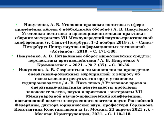 Никуленко, А. В. Уголовно-правовая политика в сфере применения нормы о необходимой обороне / А. В. Никуленко // Уголовная политика и правоприменительная практика : сборник материалов VII Международной научно-практической конференции (г. Санкт-Петербург, 1–2 ноября 2019 г.). – Санкт-Петербург: Центр научно-информационных технологий «Астерион», 2019. – С. 171-180. Никуленко, А. В. Незаконный оборот наркотических средств: перспективы противодействия / А. В. Никуленко // Криминалист. – 2021. – № 2 (35). – С. 30-36. Никуленко, А. В. Сохраниться ли монополия на проведение оперативно-розыскных мероприятий: к вопросу об использовании результатов орд в уголовном судопроизводстве / А. В. Никуленко // Уголовное право и оперативно-разыскная деятельность: проблемы законодательства, науки и практики : материалы VII Международной научно-практической конференции, посвященной памяти заслуженного деятеля науки Российской Федерации, доктора юридических наук, профессора Горяинова Константина Константиновича (г. Москва, 23 апреля 2021 г.). – Москва: Юриспруденция, 2021. – С. 110-118. 