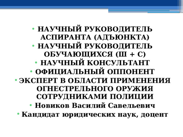 НАУЧНЫЙ РУКОВОДИТЕЛЬ АСПИРАНТА (АДЪЮНКТА) НАУЧНЫЙ РУКОВОДИТЕЛЬ ОБУЧАЮЩИХСЯ (Ш + С) НАУЧНЫЙ КОНСУЛЬТАНТ ОФИЦИАЛЬНЫЙ ОППОНЕНТ ЭКСПЕРТ В ОБЛАСТИ ПРИМЕНЕНИЯ ОГНЕСТРЕЛЬНОГО ОРУЖИЯ СОТРУДНИКАМИ ПОЛИЦИИ Новиков Василий Савельевич Кандидат юридических наук, доцент 