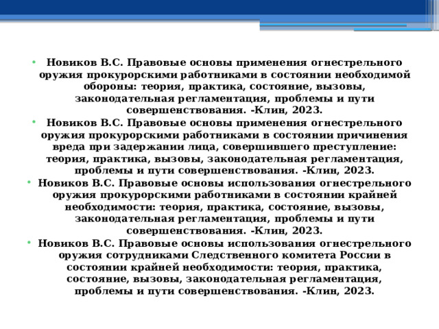 Новиков В.С. Правовые основы применения огнестрельного оружия прокурорскими работниками в состоянии необходимой обороны: теория, практика, состояние, вызовы, законодательная регламентация, проблемы и пути совершенствования. -Клин, 2023. Новиков В.С. Правовые основы применения огнестрельного оружия прокурорскими работниками в состоянии причинения вреда при задержании лица, совершившего преступление: теория, практика, вызовы, законодательная регламентация, проблемы и пути совершенствования. -Клин, 2023. Новиков В.С. Правовые основы использования огнестрельного оружия прокурорскими работниками в состоянии крайней необходимости: теория, практика, состояние, вызовы, законодательная регламентация, проблемы и пути совершенствования. -Клин, 2023. Новиков В.С. Правовые основы использования огнестрельного оружия сотрудниками Следственного комитета России в состоянии крайней необходимости: теория, практика, состояние, вызовы, законодательная регламентация, проблемы и пути совершенствования. -Клин, 2023.  