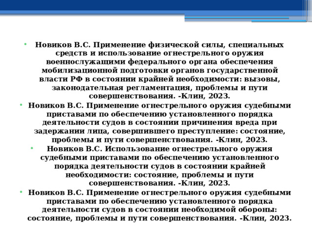 Новиков В.С. Применение физической силы, специальных средств и использование огнестрельного оружия военнослужащими федерального органа обеспечения мобилизационной подготовки органов государственной власти РФ в состоянии крайней необходимости: вызовы, законодательная регламентация, проблемы и пути совершенствования. -Клин, 2023. Новиков В.С. Применение огнестрельного оружия судебными приставами по обеспечению установленного порядка деятельности судов в состоянии причинения вреда при задержании лица, совершившего преступление: состояние, проблемы и пути совершенствования. -Клин, 2023. Новиков В.С. Использование огнестрельного оружия судебными приставами по обеспечению установленного порядка деятельности судов в состоянии крайней необходимости: состояние, проблемы и пути совершенствования. -Клин, 2023. Новиков В.С. Применение огнестрельного оружия судебными приставами по обеспечению установленного порядка деятельности судов в состоянии необходимой обороны: состояние, проблемы и пути совершенствования. -Клин, 2023. 