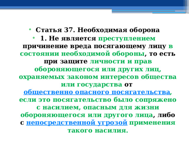 Статья 37. Необходимая оборона 1. Не является преступлением причинение вреда посягающему лицу в состоянии необходимой обороны , то есть при защите личности и прав обороняющегося или других лиц, охраняемых законом интересов общества или государства от  общественно опасного посягательства , если это посягательство было сопряжено с насилием, опасным для жизни обороняющегося или другого лица , либо с  непосредственной угрозой   применения такого насилия. 