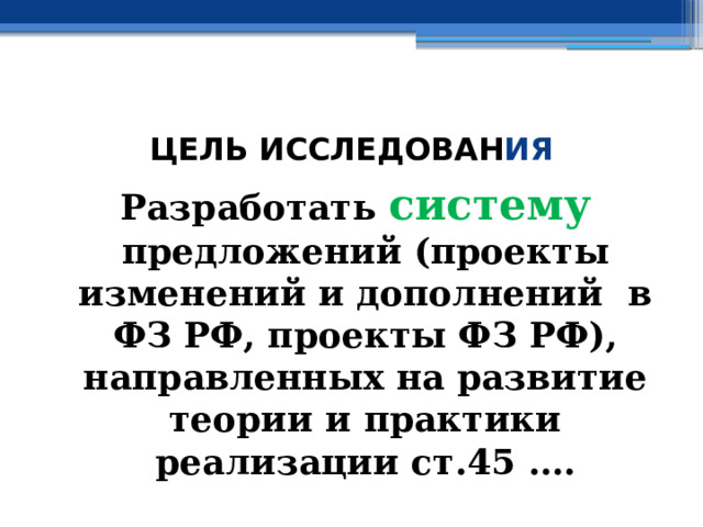  ЦЕЛЬ ИССЛЕДОВАН ИЯ Разработать систему  предложений (проекты изменений и дополнений в ФЗ РФ, проекты ФЗ РФ), направленных на развитие теории и практики реализации ст.45 …. 