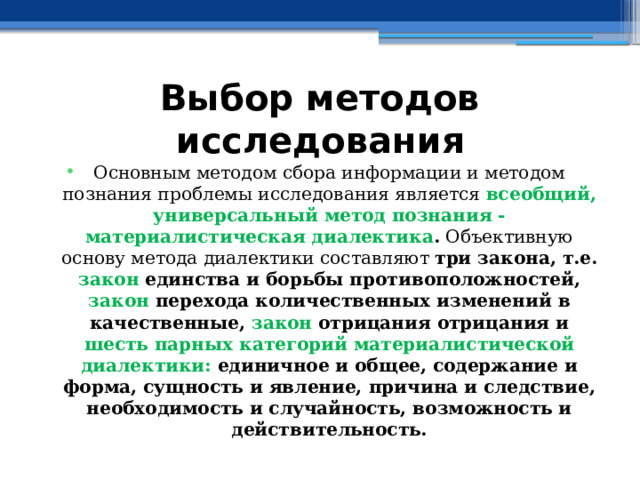 Выбор методов исследования Основным методом сбора информации и методом познания проблемы исследования является всеобщий, универсальный метод познания - материалистическая диалектика . Объективную основу метода диалектики составляют три закона, т.е. закон единства и борьбы противоположностей, закон перехода количественных изменений в качественные, закон отрицания отрицания и шесть парных категорий материалистической диалектики: единичное и общее, содержание и форма, сущность и явление, причина и следствие, необходимость и случайность, возможность и действительность. 