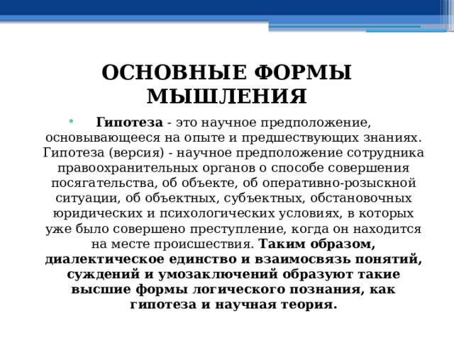 ОСНОВНЫЕ ФОРМЫ МЫШЛЕНИЯ Гипотеза - это научное предположение, основывающееся на опыте и предшествующих знаниях. Гипотеза (версия) - научное предположение сотрудника правоохранительных органов о способе совершения посягательства, об объекте, об оперативно-розыскной ситуации, об объектных, субъектных, обстановочных юридических и психологических условиях, в которых уже было совершено преступление, когда он находится на месте происшествия. Таким образом, диалектическое единство и взаимосвязь понятий, суждений и умозаключений образуют такие высшие формы логического познания, как гипотеза и научная теория. 