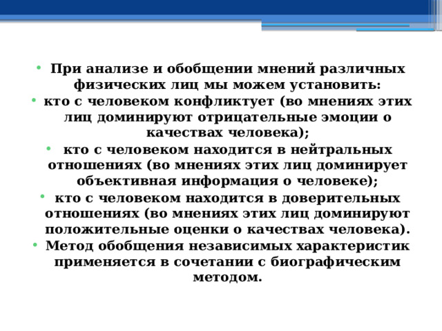 При анализе и обобщении мнений различных физических лиц мы можем установить: кто с человеком конфликтует (во мнениях этих лиц доминируют отрицательные эмоции о качествах человека); кто с человеком находится в нейтральных отношениях (во мнениях этих лиц доминирует объективная информация о человеке); кто с человеком находится в доверительных отношениях (во мнениях этих лиц доминируют положительные оценки о качествах человека). Метод обобщения независимых характеристик применяется в сочетании с биографическим методом. 