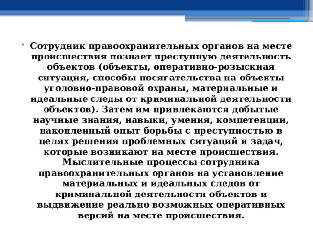 Сотрудник правоохранительных органов на месте происшествия познает преступную деятельность объектов (объекты, оперативно-розыскная ситуация, способы посягательства на объекты уголовно-правовой охраны, материальные и идеальные следы от криминальной деятельности объектов). Затем им привлекаются добытые научные знания, навыки, умения, компетенции, накопленный опыт борьбы с преступностью в целях решения проблемных ситуаций и задач, которые возникают на месте происшествия. Мыслительные процессы сотрудника правоохранительных органов на установление материальных и идеальных следов от криминальной деятельности объектов и выдвижение реально возможных оперативных версий на месте происшествия. 