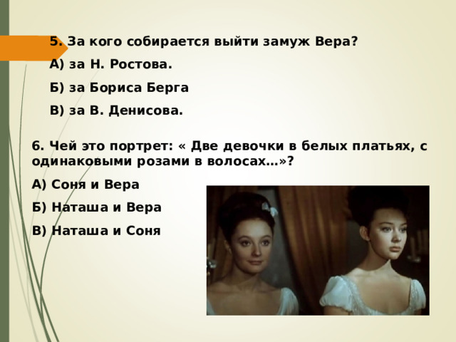 5. За кого собирается выйти замуж Вера? А) за Н. Ростова. Б) за Бориса Берга В) за В. Денисова. 6. Чей это портрет: « Две девочки в белых платьях, с одинаковыми розами в волосах…»? А) Соня и Вера Б) Наташа и Вера В) Наташа и Соня 