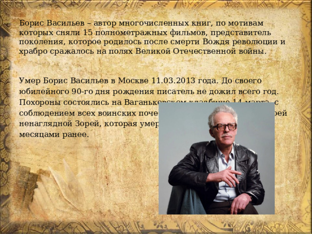 Борис Васильев – автор многочисленных книг, по мотивам которых сняли 15 полнометражных фильмов, представитель поколения, которое родилось после смерти Вождя революции и храбро сражалось на полях Великой Отечественной войны. Умер Борис Васильев в Москве 11.03.2013 года. До своего юбилейного 90-го дня рождения писатель не дожил всего год. Похороны состоялись на Ваганьковском кладбище 14 марта, с соблюдением всех воинских почестей. Он лежит рядом со своей ненаглядной Зорей, которая умерла в том же году, но двумя месяцами ранее.  