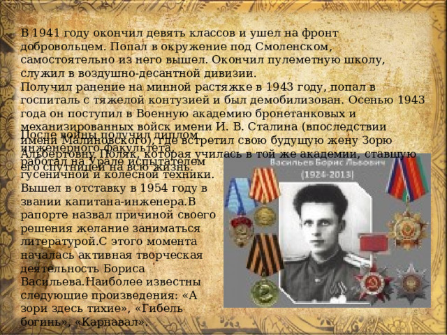 В 1941 году окончил девять классов и ушел на фронт добровольцем. Попал в окружение под Смоленском, самостоятельно из него вышел. Окончил пулеметную школу, служил в воздушно-десантной дивизии. Получил ранение на минной растяжке в 1943 году, попал в госпиталь с тяжелой контузией и был демобилизован. Осенью 1943 года он поступил в Военную академию бронетанковых и механизированных войск имени И. В. Сталина (впоследствии имени Малиновского), где встретил свою будущую жену Зорю Альбертовну Поляк, которая училась в той же академии, ставшую его спутницей на всю жизнь. После войны получил диплом инженерного факультета, работал на Урале испытателем гусеничной и колесной техники. Вышел в отставку в 1954 году в звании капитана-инженера.В рапорте назвал причиной своего решения желание заниматься литературой.С этого момента началась активная творческая деятельность Бориса Васильева.Наиболее известны следующие произведения: «А зори здесь тихие», «Гибель богинь», «Карнавал».  