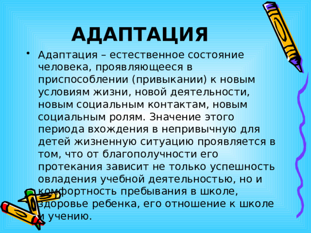 АДАПТАЦИЯ Адаптация – естественное состояние человека, проявляющееся в приспособлении (привыкании) к новым условиям жизни, новой деятельности, новым социальным контактам, новым социальным ролям. Значение этого периода вхождения в непривычную для детей жизненную ситуацию проявляется в том, что от благополучности его протекания зависит не только успешность овладения учебной деятельностью, но и комфортность пребывания в школе, здоровье ребенка, его отношение к школе и учению. 