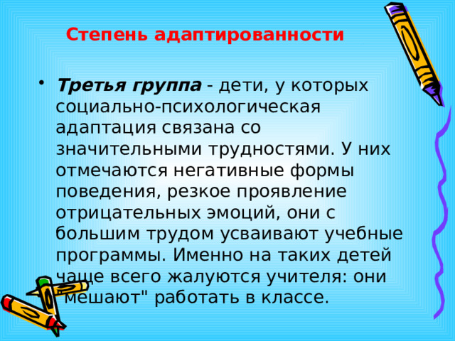 Степень адаптированности Третья группа - дети, у которых социально-психологическая адаптация связана со значительными трудностями. У них отмечаются негативные формы поведения, резкое проявление отрицательных эмоций, они с большим трудом усваивают учебные программы. Именно на таких детей чаще всего жалуются учителя: они 