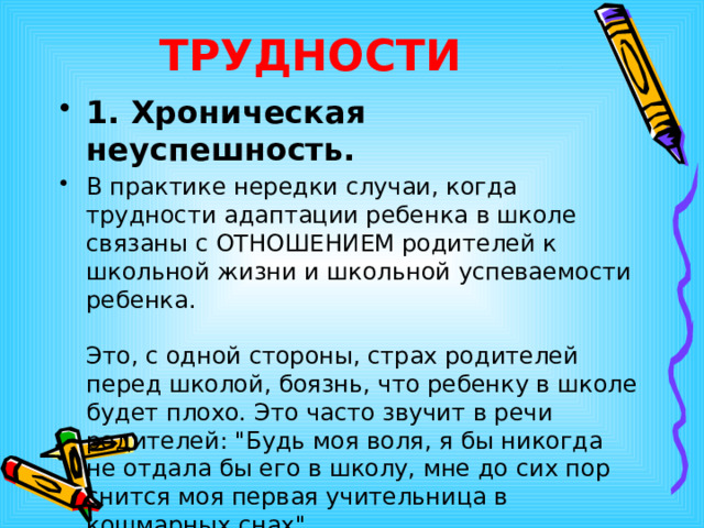 ТРУДНОСТИ  1. Хроническая  неуспешность.  В практике нередки случаи, когда трудности адаптации ребенка в школе связаны с ОТНОШЕНИЕМ родителей к школьной жизни и школьной успеваемости ребенка.   Это, с одной стороны, страх родителей перед школой, боязнь, что ребенку в школе будет плохо. Это часто звучит в речи родителей: 