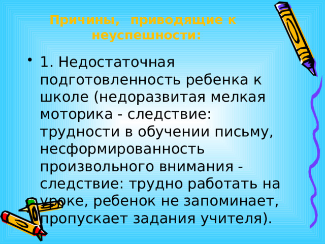 Причины,  приводящие  к  неуспешности: 1. Недостаточная подготовленность ребенка к школе (недоразвитая мелкая моторика - следствие: трудности в обучении письму, несформированность произвольного внимания - следствие: трудно работать на уроке, ребенок не запоминает, пропускает задания учителя). 