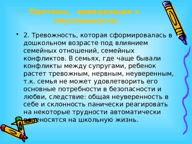 Причины,  приводящие  к  неуспешности: 2. Тревожность, которая сформировалась в дошкольном возрасте под влиянием семейных отношений, семейных конфликтов. В семьях, где чаще бывали конфликты между супругами, ребенок растет тревожным, нервным, неуверенным, т.к. семья не может удовлетворить его основные потребности в безопасности и любви, следствие: общая неуверенность в себе и склонность панически реагировать на некоторые трудности автоматически переносятся на школьную жизнь. 