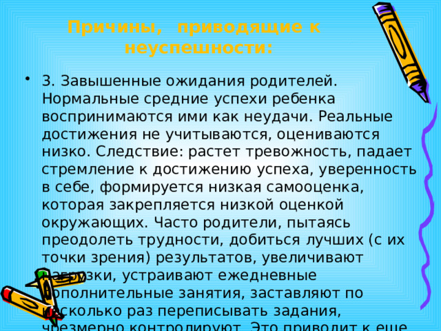 Причины,  приводящие  к  неуспешности: 3. Завышенные ожидания родителей. Нормальные средние успехи ребенка воспринимаются ими как неудачи. Реальные достижения не учитываются, оцениваются низко. Следствие: растет тревожность, падает стремление к достижению успеха, уверенность в себе, формируется низкая самооценка, которая закрепляется низкой оценкой окружающих. Часто родители, пытаясь преодолеть трудности, добиться лучших (с их точки зрения) результатов, увеличивают нагрузки, устраивают ежедневные дополнительные занятия, заставляют по несколько раз переписывать задания, чрезмерно контролируют. Это приводит к еще большему торможению развития. 