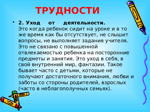 ТРУДНОСТИ 2.  Уход  от  деятельности.   Это когда ребенок сидит на уроке и в то же время как бы отсутствует, не слышит вопросы, не выполняет задания учителя. Это не связано с повышенной отвлекаемостью ребенка на посторонние предметы и занятия. Это уход в себя, в свой внутренний мир, фантазии. Такое бывает часто с детьми, которые не получают достаточного внимания, любви и заботы со стороны родителей, взрослых (часто в неблагополучных семьях). 