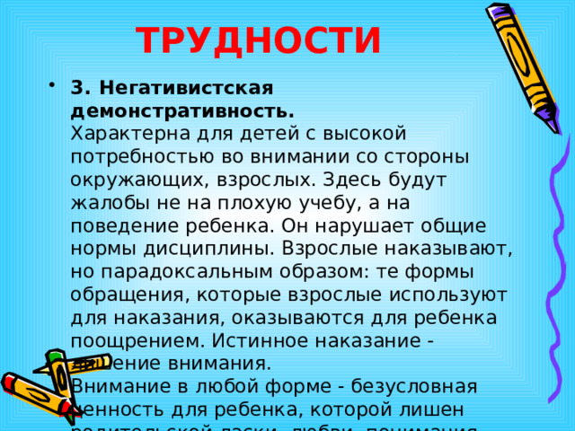 ТРУДНОСТИ 3.  Негативистская  демонстративность.   Характерна для детей с высокой потребностью во внимании со стороны окружающих, взрослых. Здесь будут жалобы не на плохую учебу, а на поведение ребенка. Он нарушает общие нормы дисциплины. Взрослые наказывают, но парадоксальным образом: те формы обращения, которые взрослые используют для наказания, оказываются для ребенка поощрением. Истинное наказание - лишение внимания.  Внимание в любой форме - безусловная ценность для ребенка, которой лишен родительской ласки, любви, понимания, приятия. 