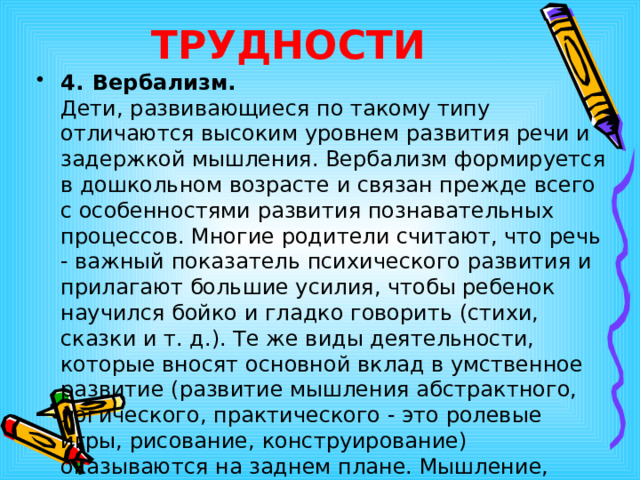 ТРУДНОСТИ 4.  Вербализм.   Дети, развивающиеся по такому типу отличаются высоким уровнем развития речи и задержкой мышления. Вербализм формируется в дошкольном возрасте и связан прежде всего с особенностями развития познавательных процессов. Многие родители считают, что речь - важный показатель психического развития и прилагают большие усилия, чтобы ребенок научился бойко и гладко говорить (стихи, сказки и т. д.). Те же виды деятельности, которые вносят основной вклад в умственное развитие (развитие мышления абстрактного, логического, практического - это ролевые игры, рисование, конструирование) оказываются на заднем плане. Мышление, особенно образное, отстает. 