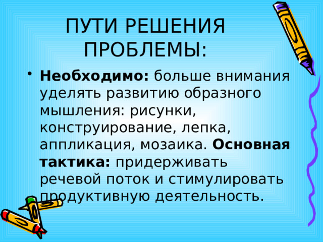 ПУТИ РЕШЕНИЯ ПРОБЛЕМЫ: Необходимо: больше внимания уделять развитию образного мышления: рисунки, конструирование, лепка, аппликация, мозаика. Основная тактика: придерживать речевой поток и стимулировать продуктивную деятельность. 