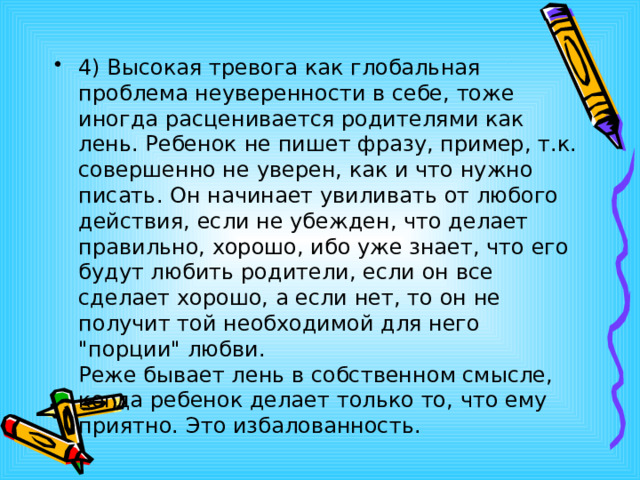 4) Высокая тревога как глобальная проблема неуверенности в себе, тоже иногда расценивается родителями как лень. Ребенок не пишет фразу, пример, т.к. совершенно не уверен, как и что нужно писать. Он начинает увиливать от любого действия, если не убежден, что делает правильно, хорошо, ибо уже знает, что его будут любить родители, если он все сделает хорошо, а если нет, то он не получит той необходимой для него 