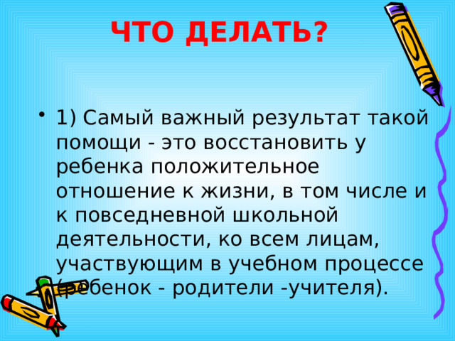 ЧТО ДЕЛАТЬ? 1) Самый важный результат такой помощи - это восстановить у ребенка положительное отношение к жизни, в том числе и к повседневной школьной деятельности, ко всем лицам, участвующим в учебном процессе (ребенок - родители -учителя).  