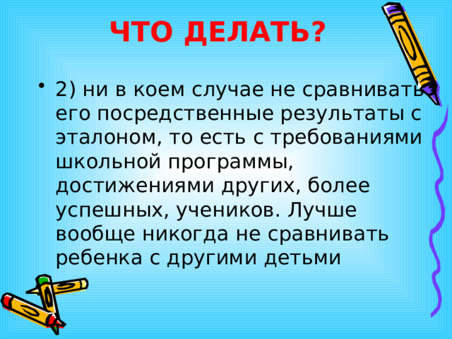 ЧТО ДЕЛАТЬ? 2) ни в коем случае не сравнивать его посредственные результаты с эталоном, то есть с требованиями школьной программы, достижениями других, более успешных, учеников. Лучше вообще никогда не сравнивать ребенка с другими детьми  