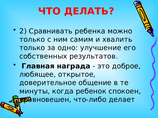 ЧТО ДЕЛАТЬ? 2) Сравнивать ребенка можно только с ним самим и хвалить только за одно: улучшение его собственных результатов.  Главная награда - это доброе, любящее, открытое, доверительное общение в те минуты, когда ребенок спокоен, уравновешен, что-либо делает  