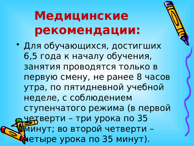 Медицинские  рекомендации: Для обучающихся, достигших 6,5 года к началу обучения, занятия проводятся только в первую смену, не ранее 8 часов утра, по пятидневной учебной неделе, с соблюдением ступенчатого режима (в первой четверти – три урока по 35 минут; во второй четверти – четыре урока по 35 минут). 