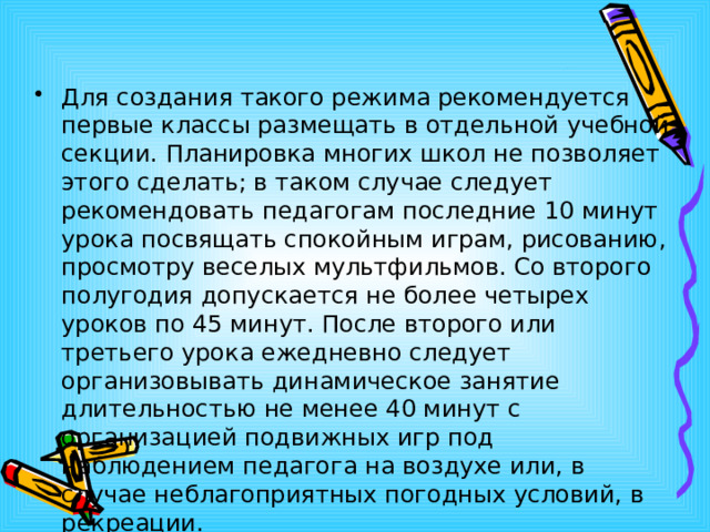 Для создания такого режима рекомендуется первые классы размещать в отдельной учебной секции. Планировка многих школ не позволяет этого сделать; в таком случае следует рекомендовать педагогам последние 10 минут урока посвящать спокойным играм, рисованию, просмотру веселых мультфильмов. Со второго полугодия допускается не более четырех уроков по 45 минут. После второго или третьего урока ежедневно следует организовывать динамическое занятие длительностью не менее 40 минут с организацией подвижных игр под наблюдением педагога на воздухе или, в случае неблагоприятных погодных условий, в рекреации. 