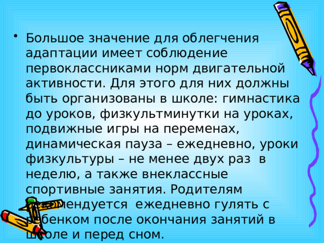 Большое значение для облегчения адаптации имеет соблюдение первоклассниками норм двигательной активности. Для этого для них должны быть организованы в школе: гимнастика до уроков, физкультминутки на уроках, подвижные игры на переменах, динамическая пауза – ежедневно, уроки физкультуры – не менее двух раз  в неделю, а также внеклассные спортивные занятия. Родителям  рекомендуется  ежедневно гулять с ребенком после окончания занятий в школе и перед сном. 