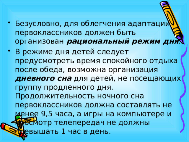 Безусловно, для облегчения адаптации первоклассников должен быть организован рациональный режим дня . В режиме дня детей следует предусмотреть время спокойного отдыха после обеда, возможна организация дневного сна для детей, не посещающих группу продленного дня. Продолжительность ночного сна первоклассников должна составлять не менее 9,5 часа, а игры на компьютере и просмотр телепередач не должны превышать 1 час в день.   