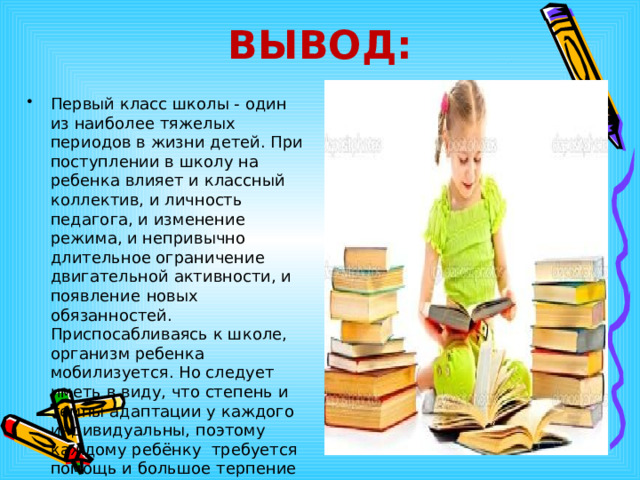 ВЫВОД: Первый класс школы - один из наиболее тяжелых периодов в жизни детей. При поступлении в школу на ребенка влияет и классный коллектив, и личность педагога, и изменение режима, и непривычно длительное ограничение двигательной активности, и появление  новых  обязанностей.  Приспосабливаясь к школе, организм ребенка мобилизуется. Но следует иметь в виду, что степень и темпы адаптации у каждого индивидуальны, поэтому каждому ребёнку  требуется помощь и большое терпение со стороны всех окружающих  взрослых. 