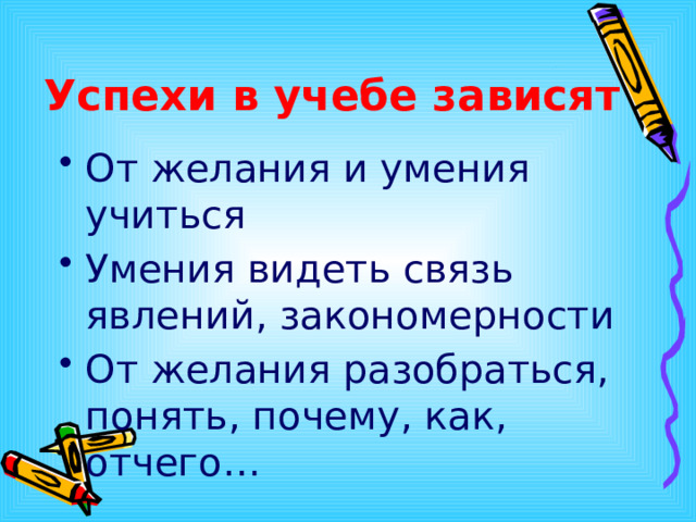 Успехи в учебе зависят От желания и умения учиться Умения видеть связь явлений, закономерности От желания разобраться, понять, почему, как, отчего…  