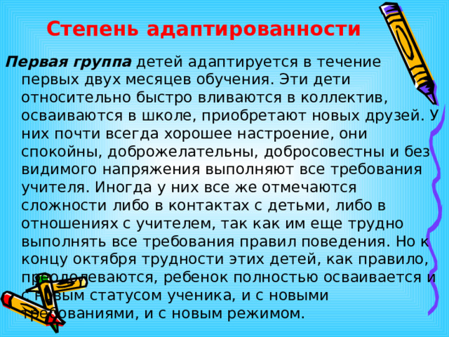 Степень адаптированности Первая группа детей адаптируется в течение первых двух месяцев обучения. Эти дети относительно быстро вливаются в коллектив, осваиваются в школе, приобретают новых друзей. У них почти всегда хорошее настроение, они спокойны, доброжелательны, добросовестны и без видимого напряжения выполняют все требования учителя. Иногда у них все же отмечаются сложности либо в контактах с детьми, либо в отношениях с учителем, так как им еще трудно выполнять все требования правил поведения. Но к концу октября трудности этих детей, как правило, преодолеваются, ребенок полностью осваивается и с новым статусом ученика, и с новыми требованиями, и с новым режимом.  