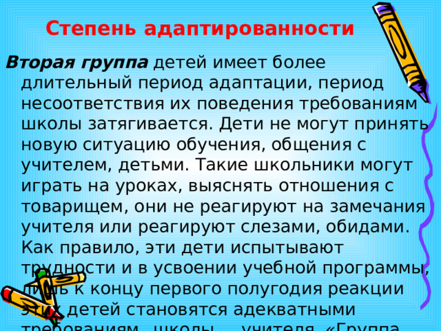 Степень адаптированности Вторая группа детей имеет более длительный период адаптации, период несоответствия их поведения требованиям школы затягивается. Дети не могут принять новую ситуацию обучения, общения с учителем, детьми. Такие школьники могут играть на уроках, выяснять отношения с товарищем, они не реагируют на замечания учителя или реагируют слезами, обидами. Как правило, эти дети испытывают трудности и в усвоении учебной программы, лишь к концу первого полугодия реакции этих детей становятся адекватными требованиям  школы,  учителя. «Группа риска  