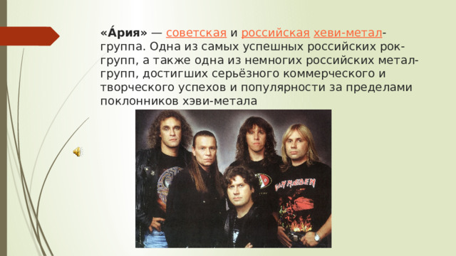 «А́рия»  —  советская  и  российская   хеви-метал -группа. Одна из самых успешных российских рок-групп, а также одна из немногих российских метал-групп, достигших серьёзного коммерческого и творческого успехов и популярности за пределами поклонников хэви-метала 
