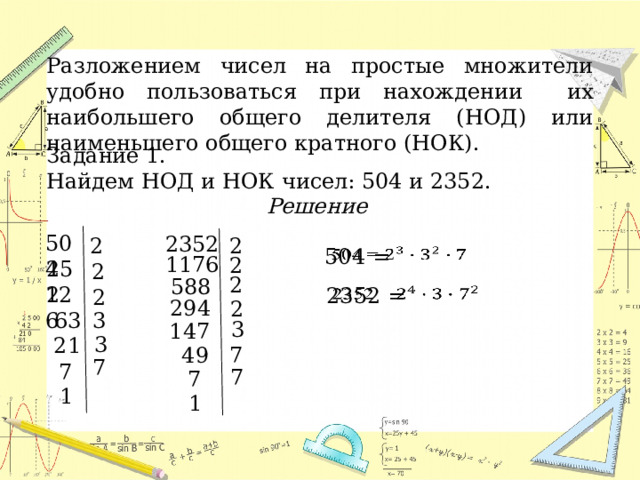 Разложением чисел на простые множители удобно пользоваться при нахождении их наибольшего общего делителя (НОД) или наименьшего общего кратного (НОК). Задание 1. Найдем НОД и НОК чисел: 504 и 2352. Решение  504 2352 2 2   504 = 1176 2 252 2 2 588 126   2352 = 2 294 2 63 3 3 147 3 21 7 49 7 7 7 7 1 1 