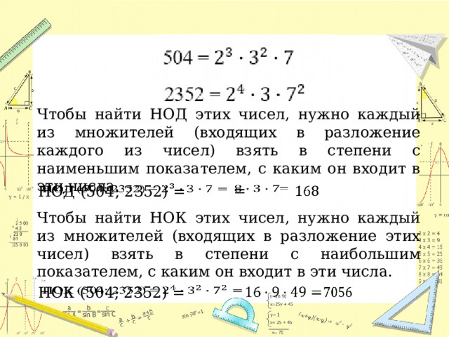 Чтобы найти НОД этих чисел, нужно каждый из множителей (входящих в разложение каждого из чисел) взять в степени с наименьшим показателем, с каким он входит в эти числа.   =     НОД (504; 2352) = Чтобы найти НОК этих чисел, нужно каждый из множителей (входящих в разложение этих чисел) взять в степени с наибольшим показателем, с каким он входит в эти числа. НОК (504; 2352) =        