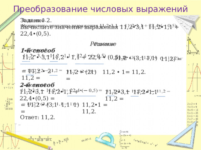 Преобразование числовых выражений   Задание 2. Вычислите значение выражения 11,2•3,1 11,2•1,1 + 22,4•(0,5). Решение    1-й способ   11,2 • 3,1 11,2 • 1,1 + 22,4 • (0,5) =   11,2 • (3,1 1,1)  11,2) =   = 11,2 • 2 11,2 =   11,2 • 1= 11,2.   11,2 • (21) =   2-й способ 11,2•3,1 11,2•1,1 + 22,4•(0,5) = 11,2•3,1 11,2•1,1 11,2 =   = 11,2 • (3,1 1,1 1) =   11,2•1 = 11,2. Ответ: 11,2. 