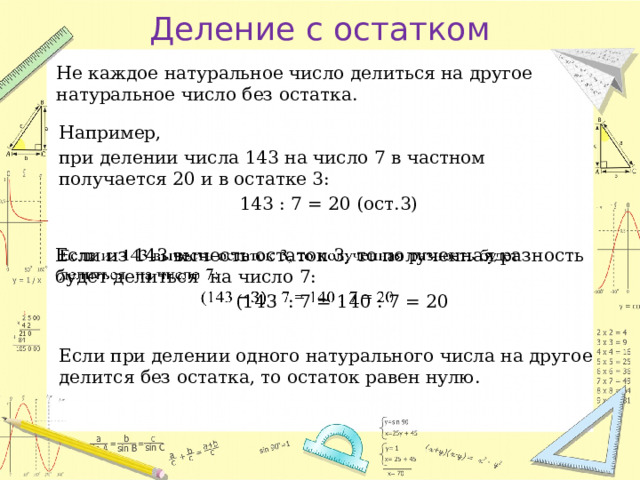 Деление с остатком Не каждое натуральное число делиться на другое натуральное число без остатка. Например, при делении числа 143 на число 7 в частном получается 20 и в остатке 3:  143 : 7 = 20 (ост.3) Если из 143 вычесть остаток 3, то полученная разность будет делиться на число 7:    (143 : 7 = 140 : 7 = 20 Если при делении одного натурального числа на другое делится без остатка, то остаток равен нулю. 