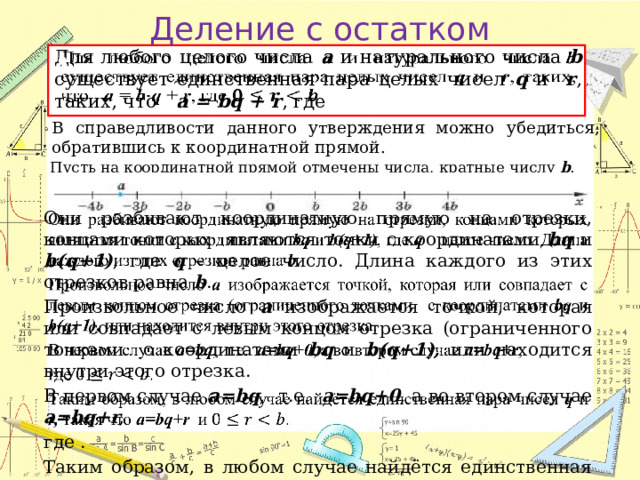 Деление с остатком Для любого целого числа a и натурального числа b существует единственная пара целых чисел q и r , таких, что a = bq + r , где    В справедливости данного утверждения можно убедиться, обратившись к координатной прямой. Пусть на координатной прямой отмечены числа, кратные числу b . Они разбивают координатную прямую на отрезки, концами которых являются точки с координатами bq и b(q+1) , где q – целое число. Длина каждого из этих отрезков равна b .   Произвольное число a изображается точкой, которая или совпадает с левым концом отрезка (ограниченного точками с координатами bq и b(q+1), или находится внутри этого отрезка. В первом случае a=bq ,  т.е. a=bq+0 , а во втором случае a=bq+r , где . Таким образом, в любом случае найдётся единственная пара чисел q и r, такая что a=bq+r и  . 