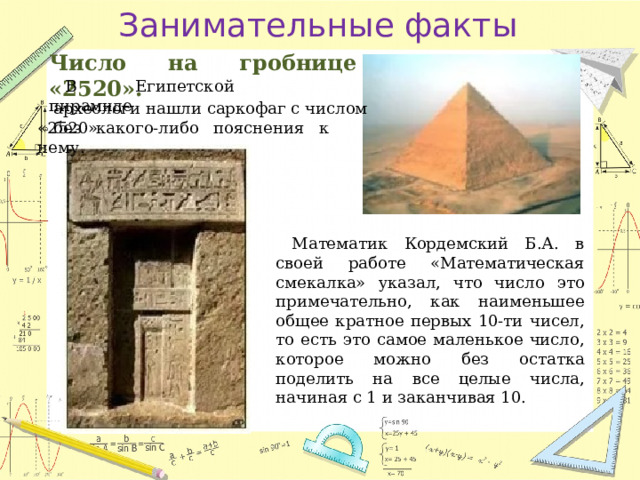 Занимательные факты Число на гробнице «2520». В Египетской пирамиде археологи нашли саркофаг с числом «2520» без какого-либо пояснения к нему. Математик Кордемский Б.А. в своей работе «Математическая смекалка» указал, что число это примечательно, как наименьшее общее кратное первых 10-ти чисел, то есть это самое маленькое число, которое можно без остатка поделить на все целые числа, начиная с 1 и заканчивая 10. 