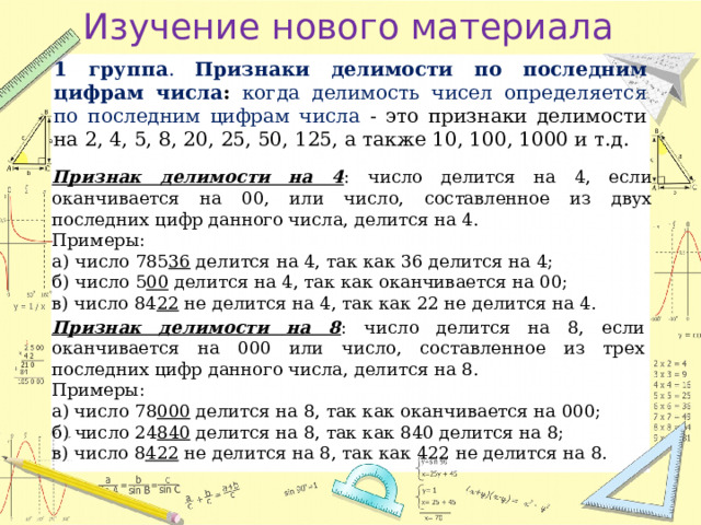 Изучение нового материала 1 группа . Признаки делимости по последним цифрам числа :  когда делимость чисел определяется по последним цифрам числа - это признаки делимости на 2, 4, 5, 8, 20, 25, 50, 125, а также 10, 100, 1000 и т.д. Признак делимости на 4 : число делится на 4, если оканчивается на 00, или число, составленное из двух последних цифр данного числа, делится на 4. Примеры: а) число 785 36 делится на 4, так как 36 делится на 4; б) число 5 00 делится на 4, так как оканчивается на 00; в) число 84 22 не делится на 4, так как 22 не делится на 4. Признак делимости на 8 : число делится на 8, если оканчивается на 000 или число, составленное из трех последних цифр данного числа, делится на 8. Примеры: а) число 78 000 делится на 8, так как оканчивается на 000; б) число 24 840 делится на 8, так как 840 делится на 8; в) число 8 422 не делится на 8, так как 422 не делится на 8. 